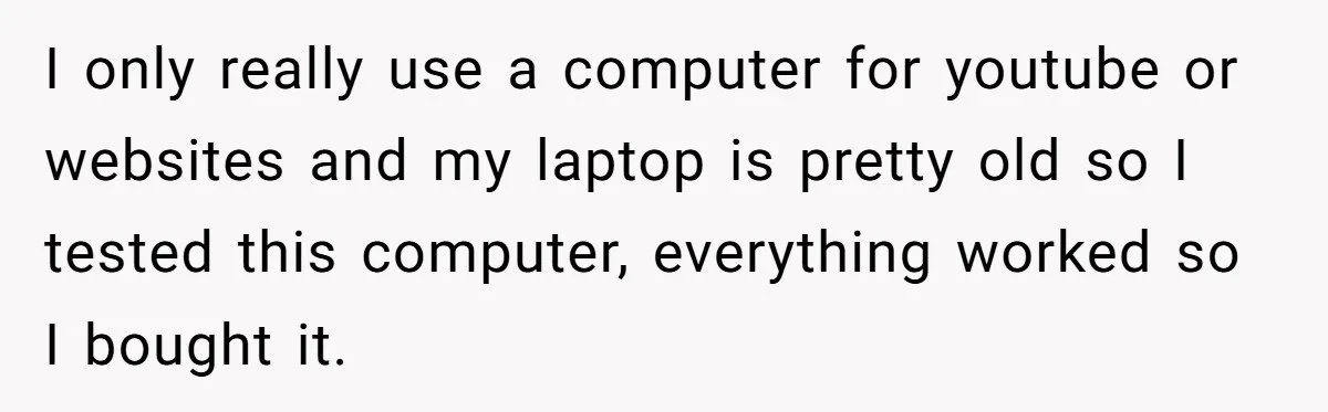 I only really use a computer for youtube or websites and my laptop is pretty old so I tested this computer, everything worked so I bought it.