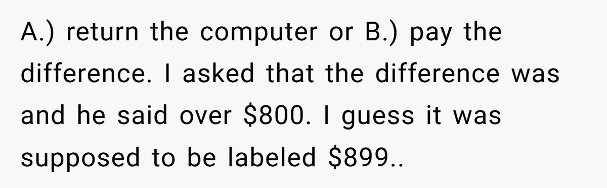 A.) return the computer or B.) pay the difference. I asked that the difference was and he said over $800. I guess it was supposed to be labeled $899.. ​
