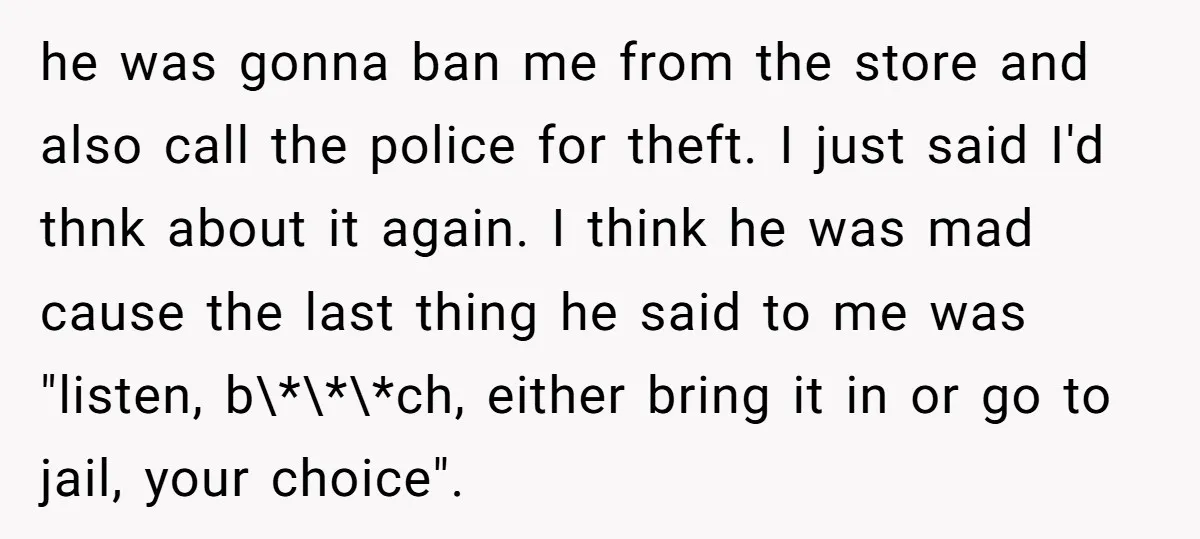 he was gonna ban me from the store and also call the police for theft. I just said I'd thnk about it again. I think he was mad cause the...