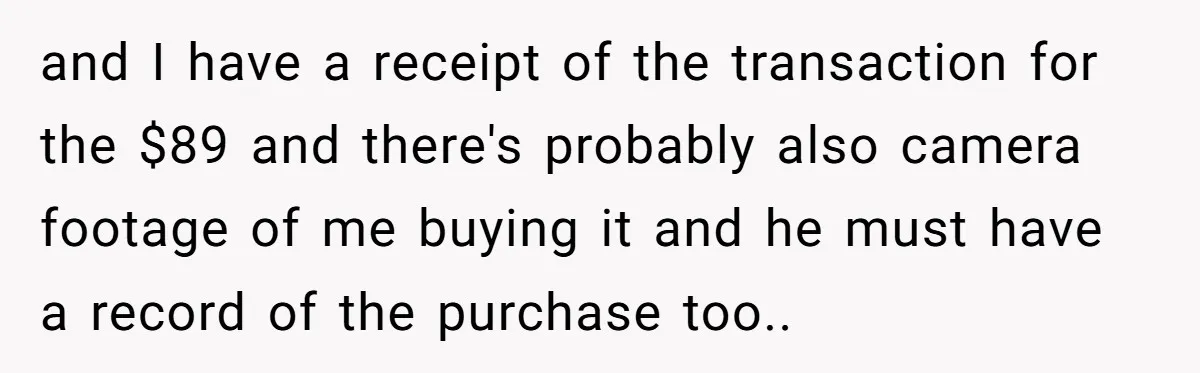 and I have a receipt of the transaction for the $89 and there's probably also camera footage of me buying it and he must have a record of the purchase...