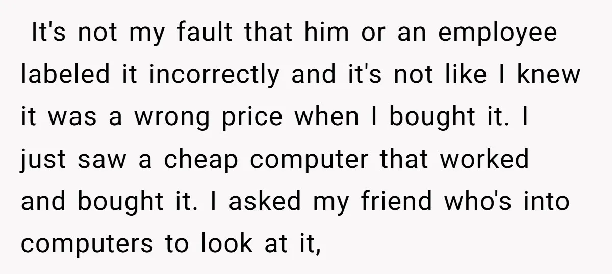 ​ It's not my fault that him or an employee labeled it incorrectly and it's not like I knew it was a wrong price when I bought it. I just...