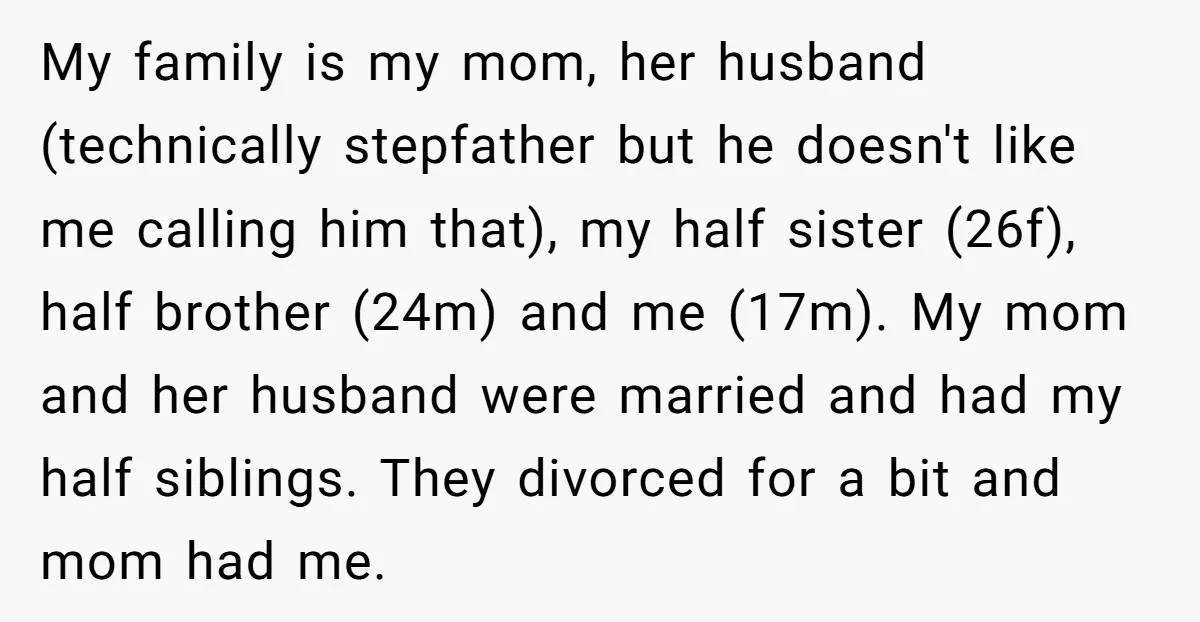 My family is my mom, her husband (technically stepfather but he doesn't like me calling him that), my half sister (26f), half brother (24m) and me (17m). My mom and...