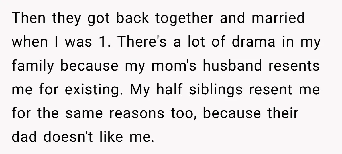Then they got back together and married when I was 1. There's a lot of drama in my family because my mom's husband resents me for existing. My half siblings...