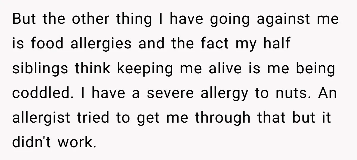 But the other thing I have going against me is food allergies and the fact my half siblings think keeping me alive is me being coddled. I have a severe...