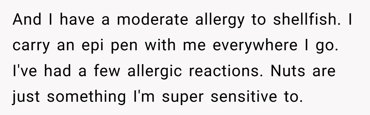 And I have a moderate allergy to shellfish. I carry an epi pen with me everywhere I go. I've had a few allergic reactions. Nuts are just something I'm super...