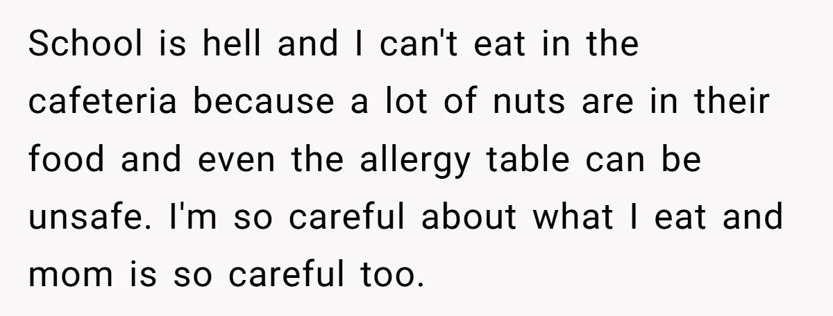 School is hell and I can't eat in the cafeteria because a lot of nuts are in their food and even the allergy table can be unsafe. I'm so careful...