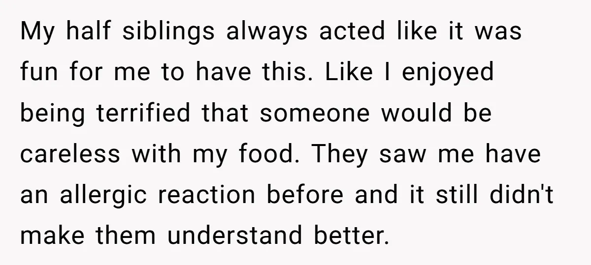 My half siblings always acted like it was fun for me to have this. Like I enjoyed being terrified that someone would be careless with my food. They saw me...