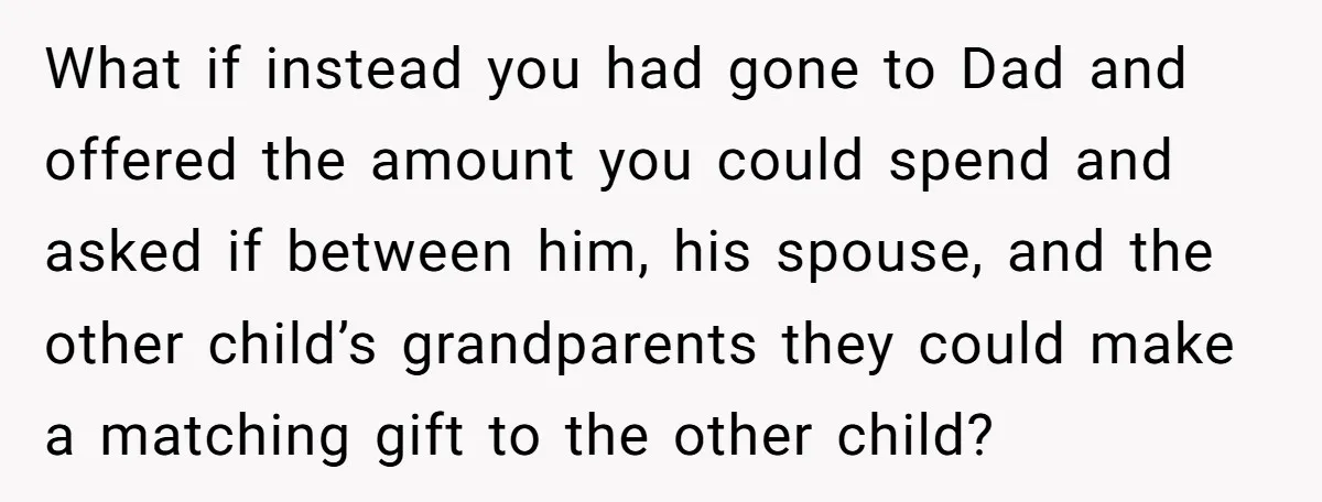 What if instead you had gone to Dad and offered the amount you could spend and asked if between him, his spouse, and the other child’s grandparents they could make...