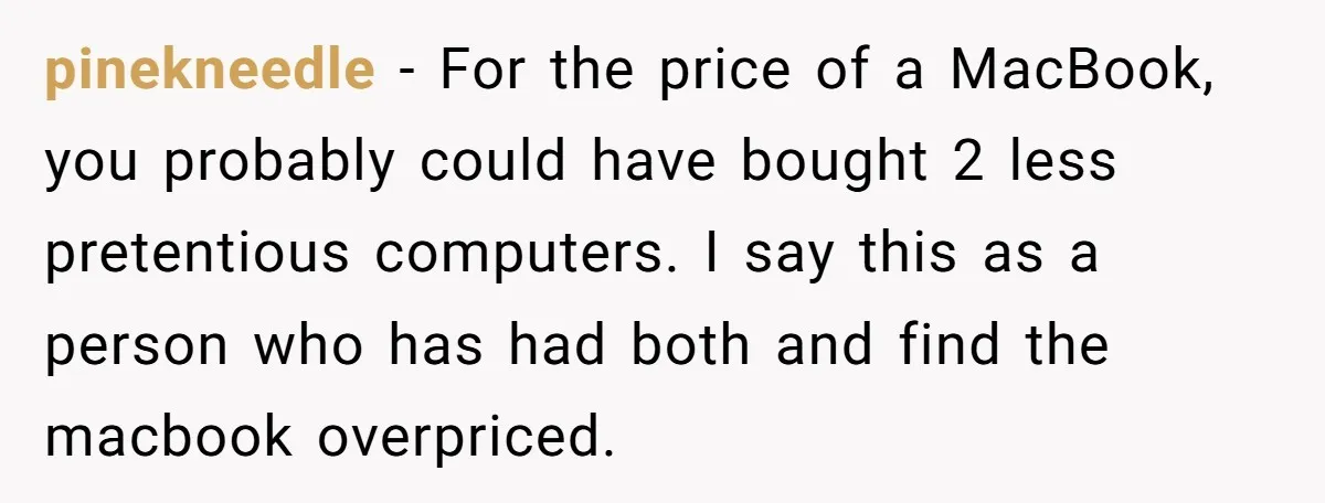 pinekneedle - For the price of a MacBook, you probably could have bought 2 less pretentious computers. I say this as a person who has had both and find the...