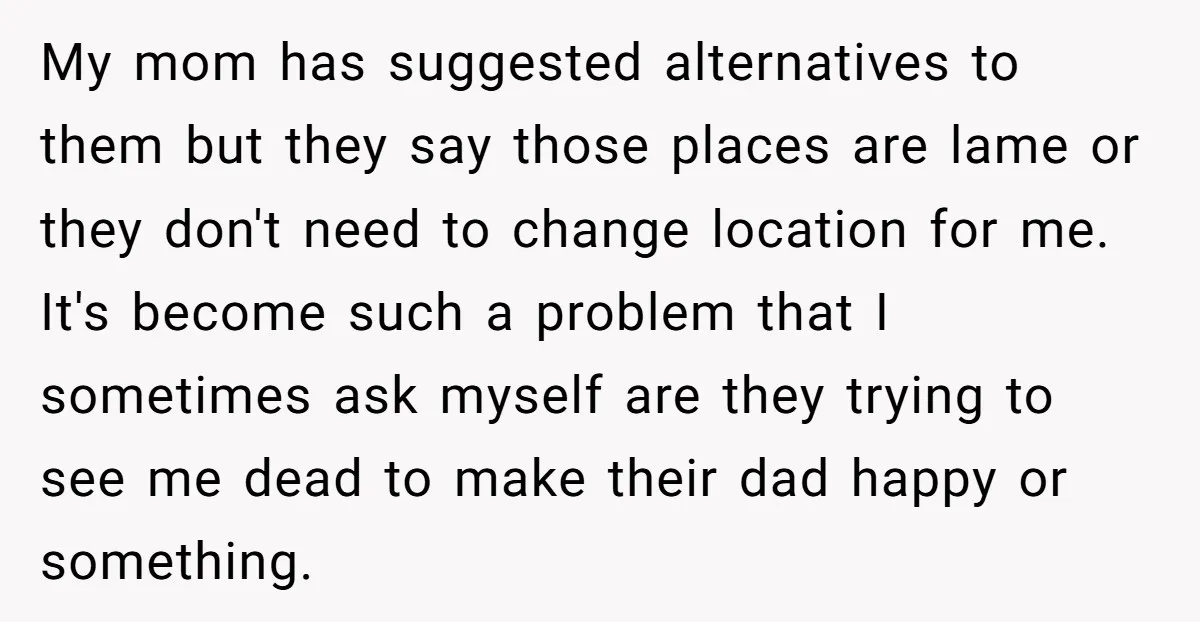 My mom has suggested alternatives to them but they say those places are lame or they don't need to change location for me. It's become such a problem that I...