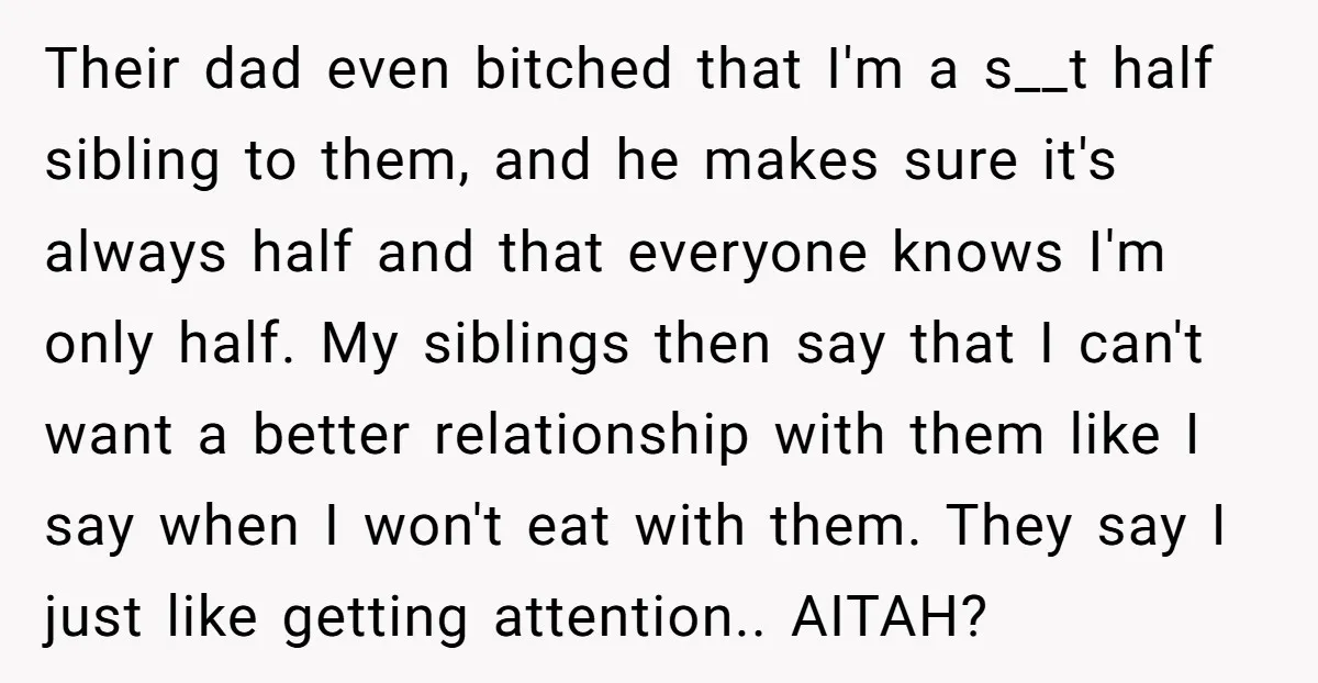 Their dad even bitched that I'm a s__t half sibling to them, and he makes sure it's always half and that everyone knows I'm only half. My siblings then say...
