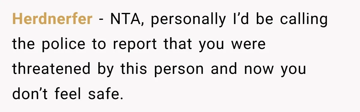 Herdnerfer − NTA, personally I’d be calling the police to report that you were threatened by this person and now you don’t feel safe.