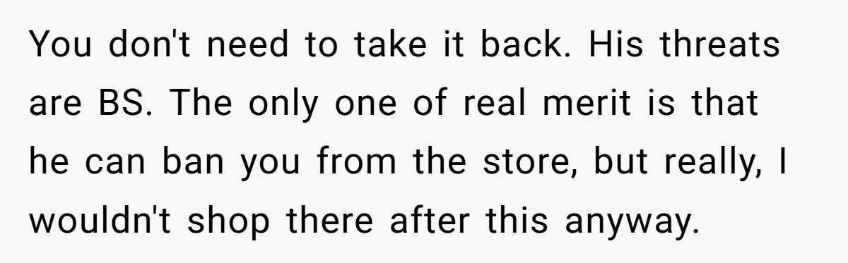 You don't need to take it back. His threats are BS. The only one of real merit is that he can ban you from the store, but really, I wouldn't...