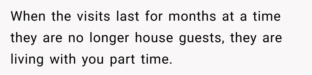 When the visits last for months at a time they are no longer house guests, they are living with you part time.