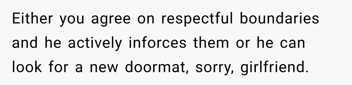 Either you agree on respectful boundaries and he actively inforces them or he can look for a new doormat, sorry, girlfriend.