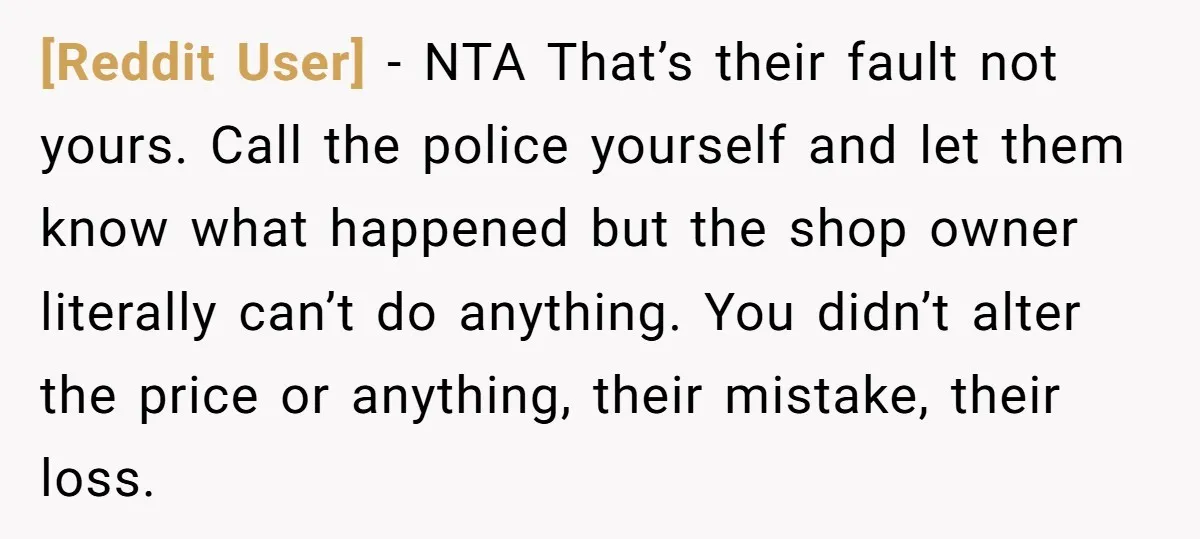 [Reddit User] − NTA That’s their fault not yours. Call the police yourself and let them know what happened but the shop owner literally can’t do anything. You didn’t alter...
