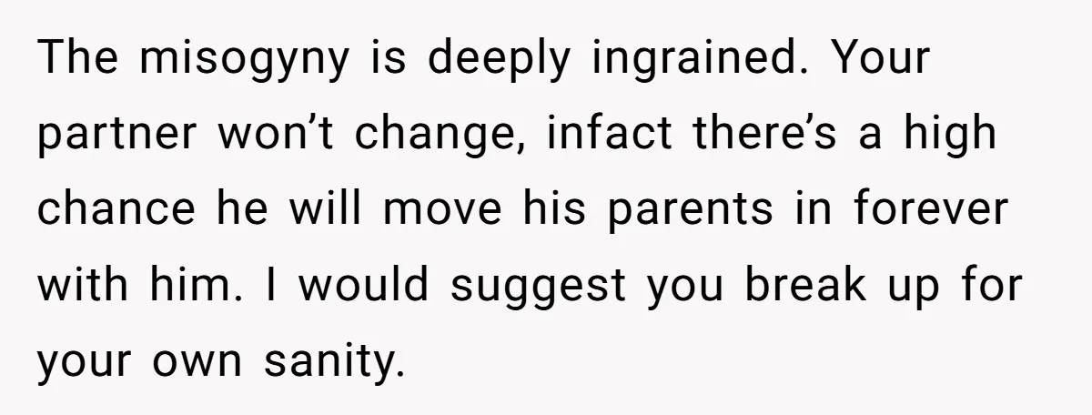 The misogyny is deeply ingrained. Your partner won’t change, infact there’s a high chance he will move his parents in forever with him. I would suggest you break up for...