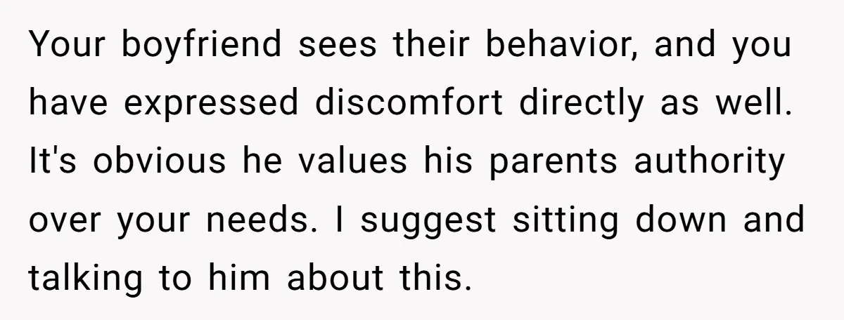 Your boyfriend sees their behavior, and you have expressed discomfort directly as well. It's obvious he values his parents authority over your needs. I suggest sitting down and talking to...
