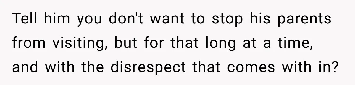 Tell him you don't want to stop his parents from visiting, but for that long at a time, and with the disrespect that comes with in?
