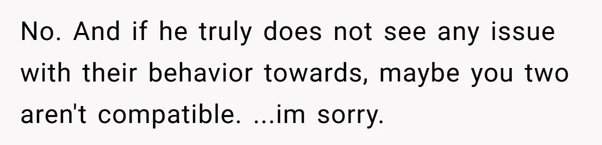 No. And if he truly does not see any issue with their behavior towards, maybe you two aren't compatible. ...im sorry.