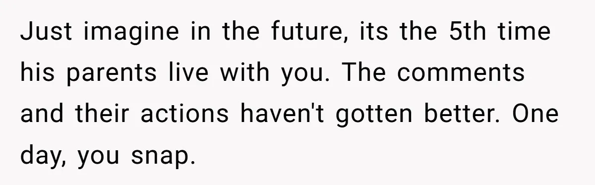 Just imagine in the future, its the 5th time his parents live with you. The comments and their actions haven't gotten better. One day, you snap.
