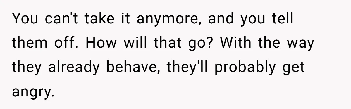 You can't take it anymore, and you tell them off. How will that go? With the way they already behave, they'll probably get angry.