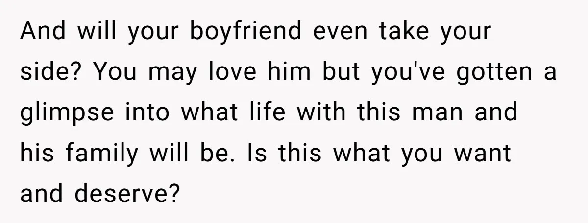 And will your boyfriend even take your side? You may love him but you've gotten a glimpse into what life with this man and his family will be. Is this...