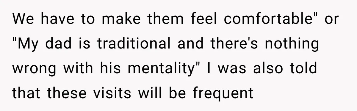 We have to make them feel comfortable" or "My dad is traditional and there's nothing wrong with his mentality" I was also told that these visits will be frequent