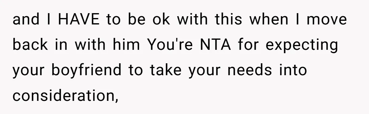 and I HAVE to be ok with this when I move back in with him You're NTA for expecting your boyfriend to take your needs into consideration,