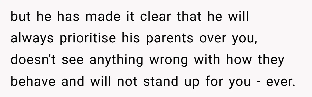 but he has made it clear that he will always prioritise his parents over you, doesn't see anything wrong with how they behave and will not stand up for you...