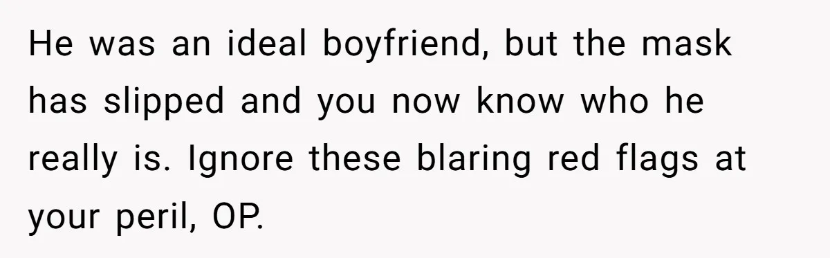 He was an ideal boyfriend, but the mask has slipped and you now know who he really is. Ignore these blaring red flags at your peril, OP.