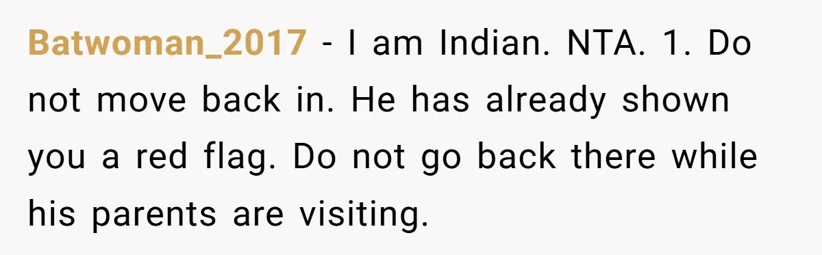 Batwoman_2017 − I am Indian. NTA. 1. Do not move back in. He has already shown you a red flag. Do not go back there while his parents are visiting.