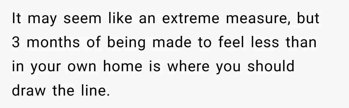 It may seem like an extreme measure, but 3 months of being made to feel less than in your own home is where you should draw the line.