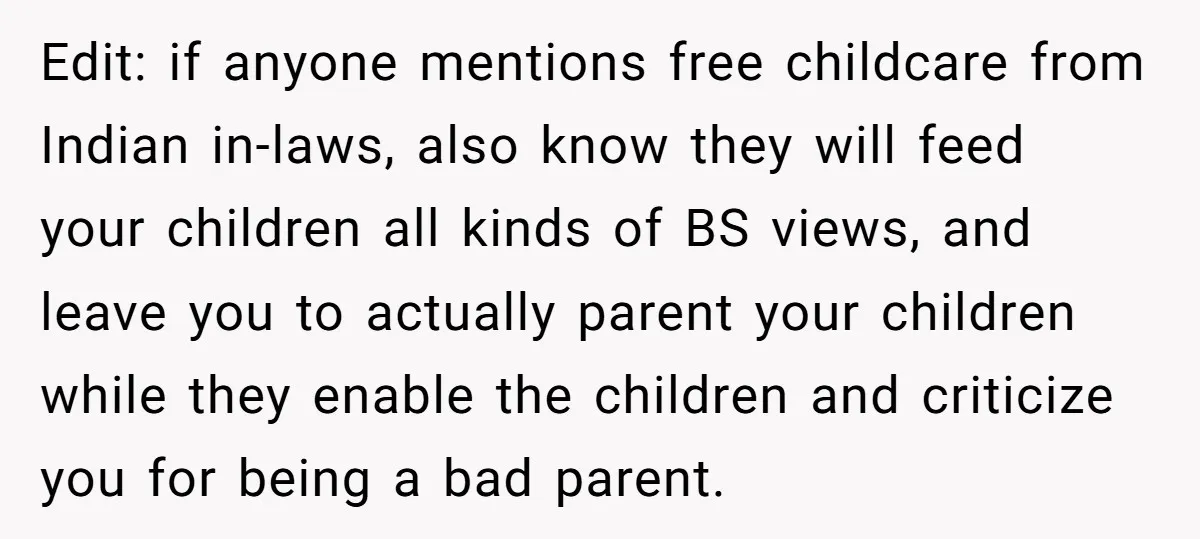 Edit: if anyone mentions free childcare from Indian in-laws, also know they will feed your children all kinds of BS views, and leave you to actually parent your children while...