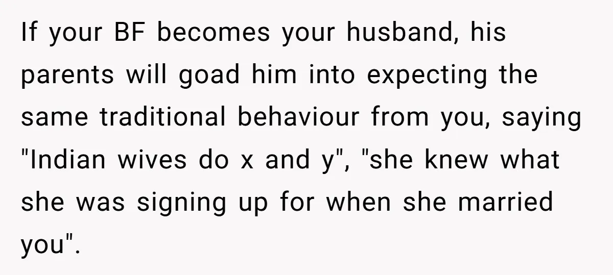 If your BF becomes your husband, his parents will goad him into expecting the same traditional behaviour from you, saying "Indian wives do x and y", "she knew what she...