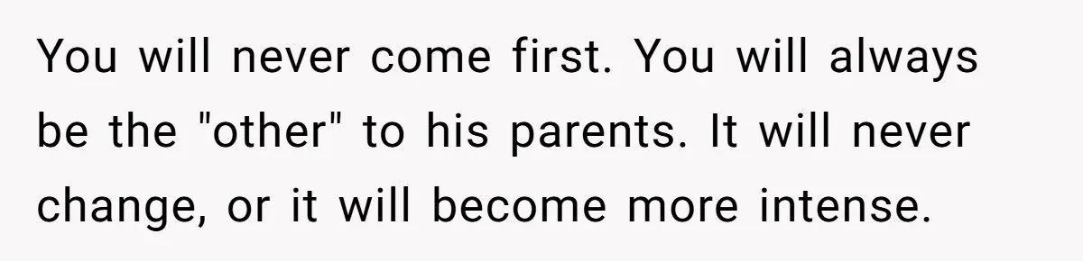 You will never come first. You will always be the "other" to his parents. It will never change, or it will become more intense.