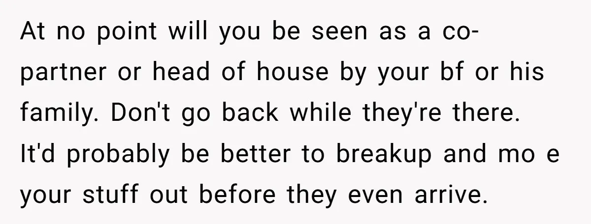 At no point will you be seen as a co-partner or head of house by your bf or his family. Don't go back while they're there. It'd probably be better...