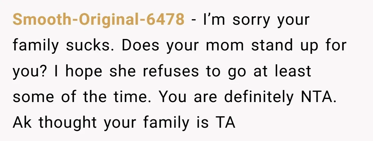 Smooth-Original-6478 − I’m sorry your family sucks. Does your mom stand up for you? I hope she refuses to go at least some of the time. You are definitely NTA....