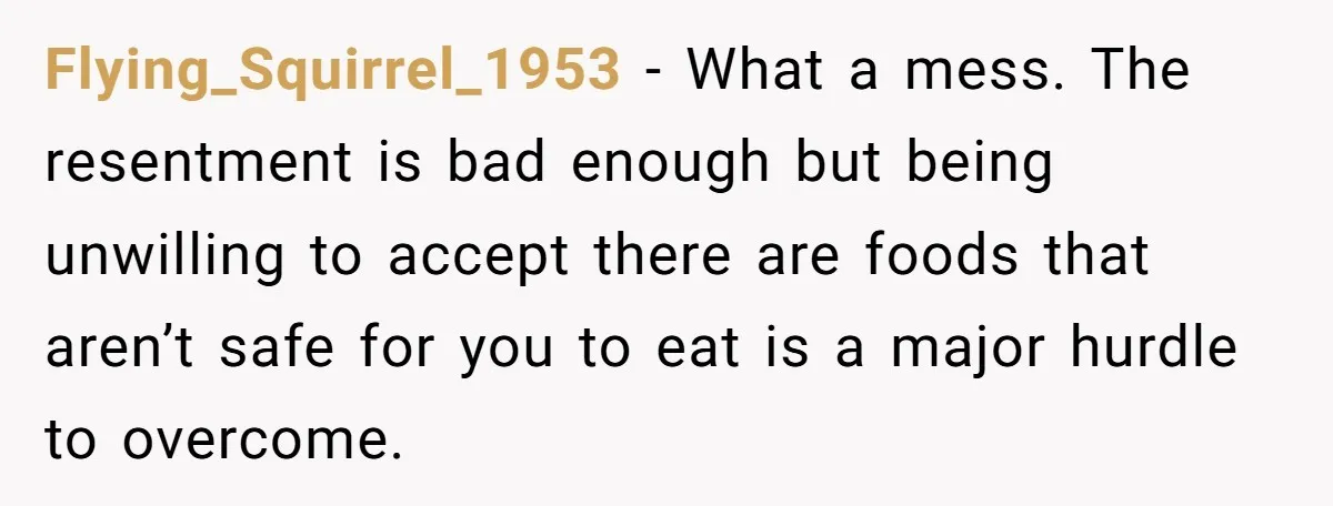 Flying_Squirrel_1953 − What a mess. The resentment is bad enough but being unwilling to accept there are foods that aren’t safe for you to eat is a major hurdle to...