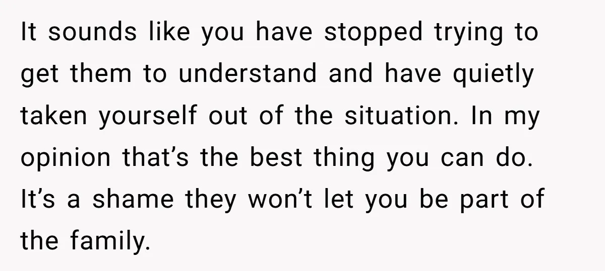 It sounds like you have stopped trying to get them to understand and have quietly taken yourself out of the situation. In my opinion that’s the best thing you can...
