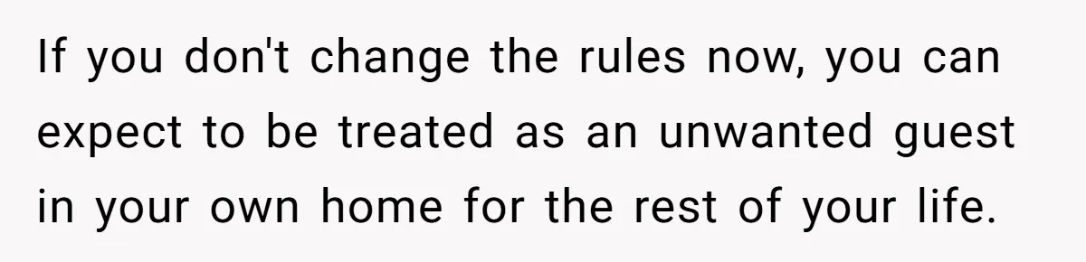 If you don't change the rules now, you can expect to be treated as an unwanted guest in your own home for the rest of your life.