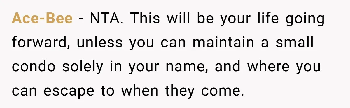 Ace-Bee − NTA. This will be your life going forward, unless you can maintain a small condo solely in your name, and where you can escape to when they come.