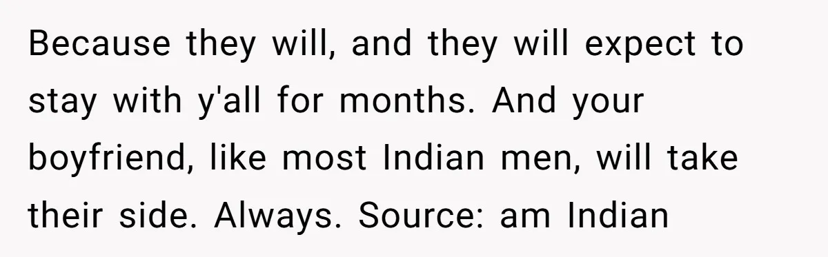Because they will, and they will expect to stay with y'all for months. And your boyfriend, like most Indian men, will take their side. Always. Source: am Indian