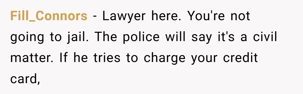 Fill_Connors − Lawyer here. You're not going to jail. The police will say it's a civil matter. If he tries to charge your credit card,