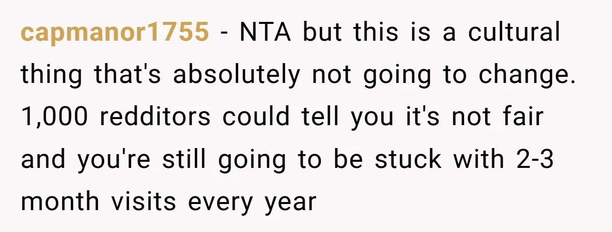 capmanor1755 − NTA but this is a cultural thing that's absolutely not going to change. 1,000 redditors could tell you it's not fair and you're still going to be stuck...