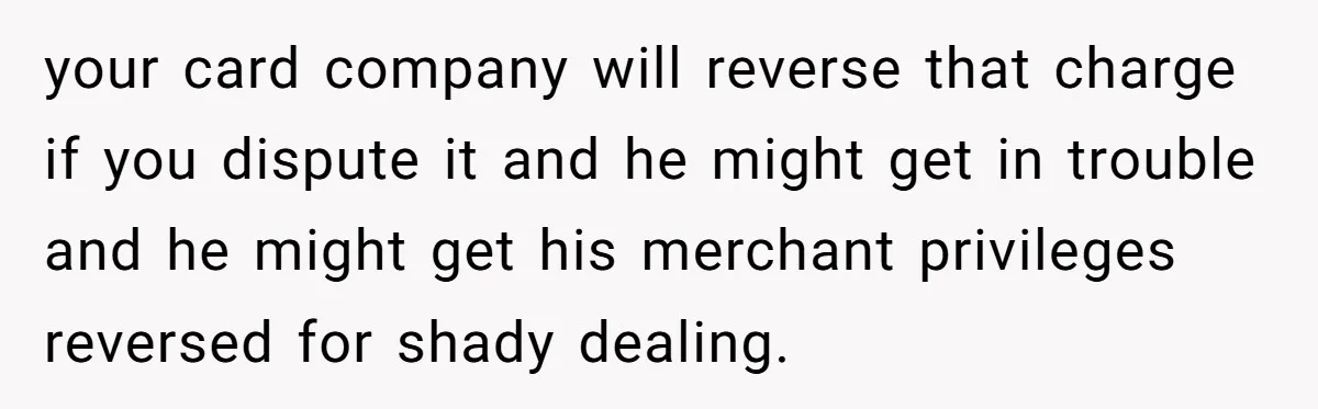 your card company will reverse that charge if you dispute it and he might get in trouble and he might get his merchant privileges reversed for shady dealing.