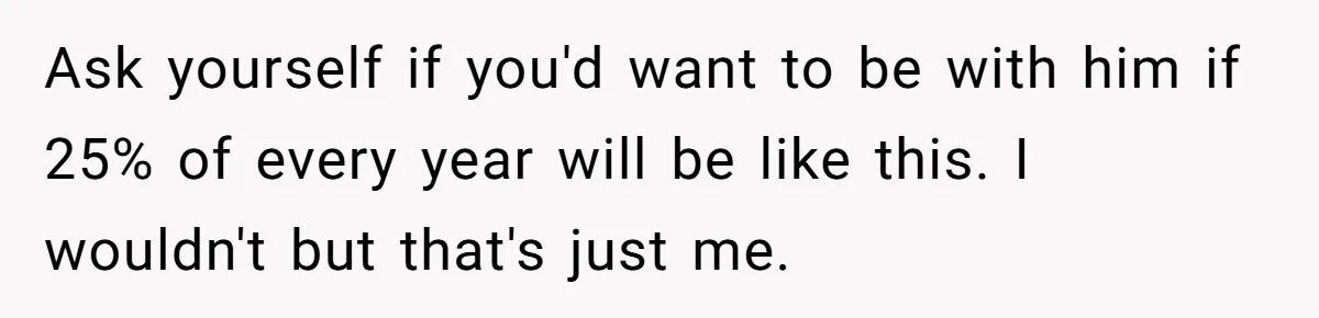 Ask yourself if you'd want to be with him if 25% of every year will be like this. I wouldn't but that's just me.
