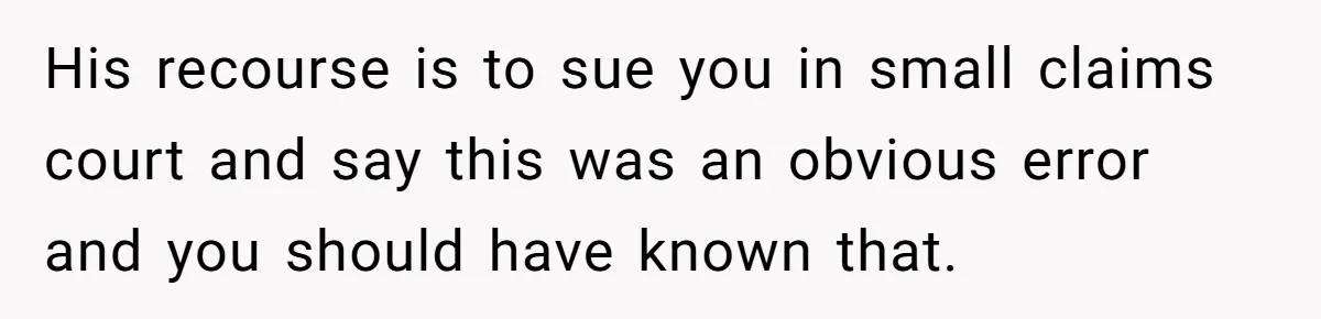 His recourse is to sue you in small claims court and say this was an obvious error and you should have known that.