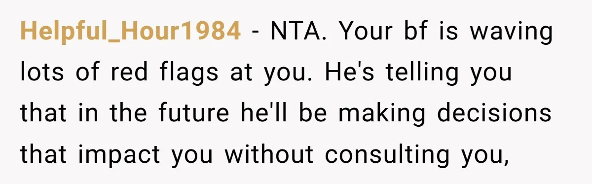 Helpful_Hour1984 − NTA. Your bf is waving lots of red flags at you. He's telling you that in the future he'll be making decisions that impact you without consulting you,