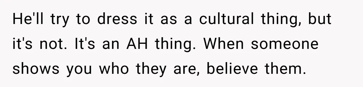 He'll try to dress it as a cultural thing, but it's not. It's an AH thing. When someone shows you who they are, believe them.